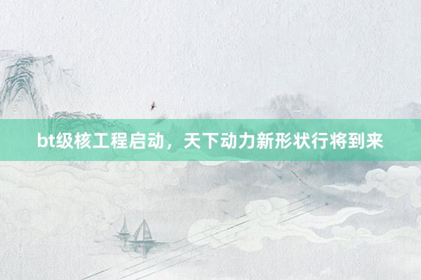 bt级核工程启动，天下动力新形状行将到来