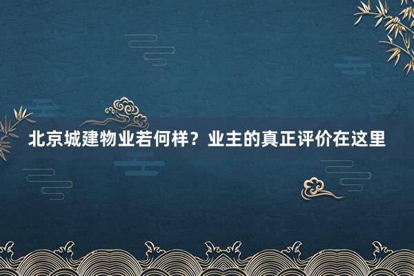 北京城建物业若何样？业主的真正评价在这里