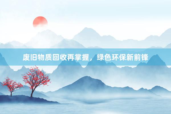 废旧物质回收再掌握，绿色环保新前锋
