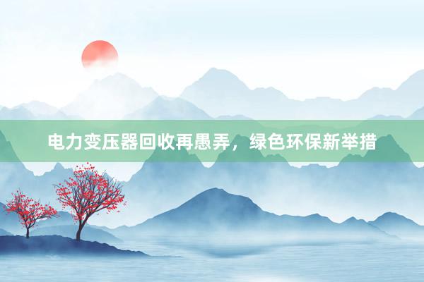 电力变压器回收再愚弄，绿色环保新举措